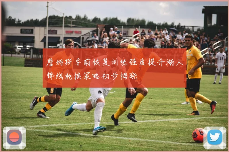 詹姆斯季前恢复训练强度提升湖人锋线轮换策略初步揭晓