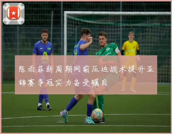 陈雨菲新周期网前压迫战术提升亚锦赛争冠实力备受瞩目